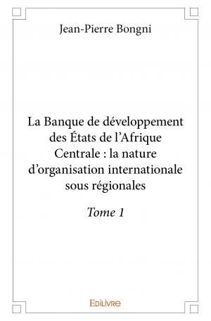 La Banque de développement des États de l’Afrique Centrale : la nature d’organisation internationale sous régionales - Tome 1